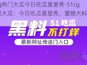 51cg热门大瓜今日吃瓜莫里秀-51cg 热门大瓜：今日吃瓜莫里秀，震撼大料全在此