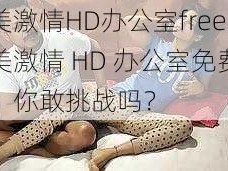 欧美激情HD办公室free,欧美激情 HD 办公室免费观看，你敢挑战吗？