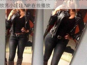 被调教成放荡小婬娃np在线观看-被调教成放荡小婬娃 NP 在线播放