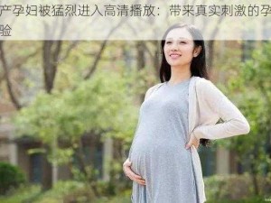 国产孕妇被猛烈进入高清播放：带来真实刺激的孕期体验