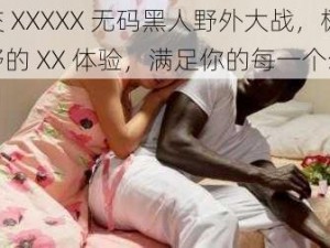 猛交 XXXXX 无码黑人野外大战，极致狂野的 XX 体验，满足你的每一个幻想