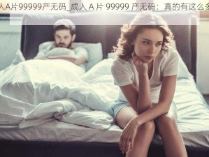 成人A片99999产无码_成人 A 片 99999 产无码：真的有这么多吗？