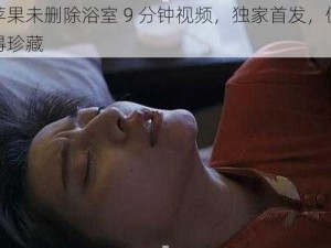 苹果未删除浴室 9 分钟视频，独家首发，值得珍藏