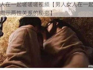 男人女人在一起嗟嗟嗟视频【男人女人在一起嗟嗟嗟视频：揭示两性关系的秘密】