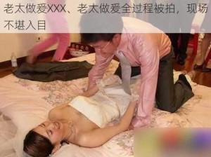 老太做爰XXX、老太做爰全过程被拍，现场不堪入目