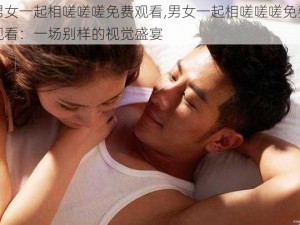 男女一起相嗟嗟嗟免费观看,男女一起相嗟嗟嗟免费观看：一场别样的视觉盛宴