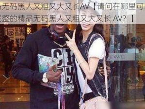 精品无码黑人又粗又大又长AV【请问在哪里可以找到完整的精品无码黑人又粗又大又长 AV？】