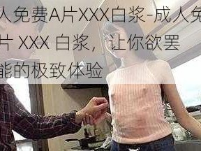 成人免费A片XXX白浆-成人免费 A 片 XXX 白浆，让你欲罢不能的极致体验