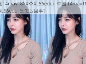 中国14may18XXXXXL56edui—中国 14may18XXXXXL56edui 是怎么回事？