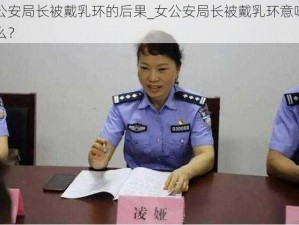 女公安局长被戴乳环的后果_女公安局长被戴乳环意味着什么？