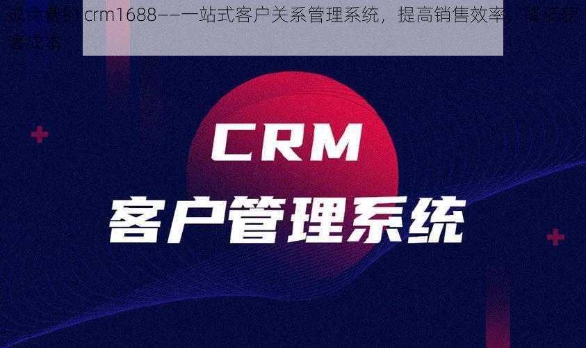 成免费的 crm1688——一站式客户关系管理系统，提高销售效率，降低获客成本