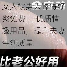 女人被男人躁得好爽免费——优质情趣用品，提升夫妻生活质量