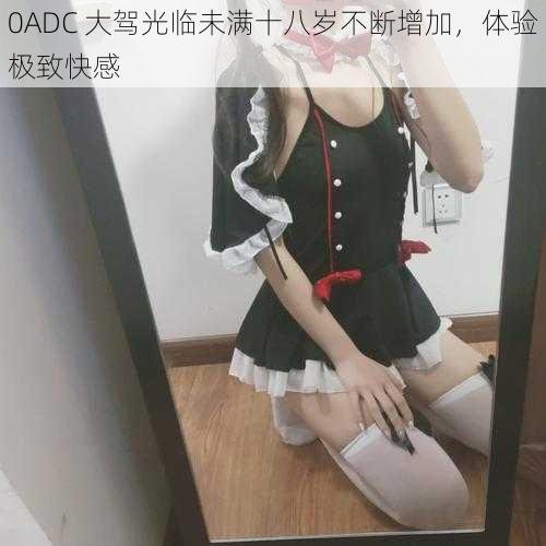 0ADC 大驾光临未满十八岁不断增加，体验极致快感