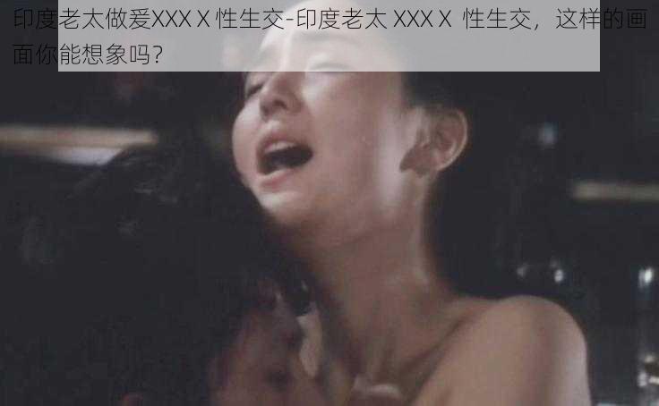 印度老太做爰XXXⅩ性生交-印度老太 XXXⅩ 性生交，这样的画面你能想象吗？