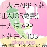 十大污APP下载进入IOS免费(十大污 APP 下载进入 IOS 免费是否涉及色情低俗信息？)