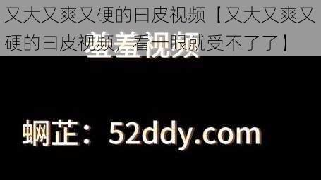 又大又爽又硬的曰皮视频【又大又爽又硬的曰皮视频，看一眼就受不了了】