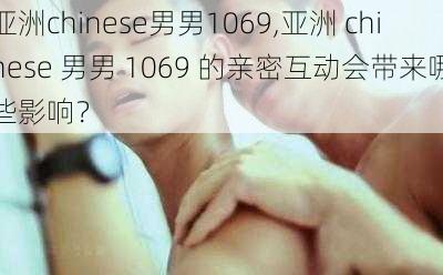 亚洲chinese男男1069,亚洲 chinese 男男 1069 的亲密互动会带来哪些影响？