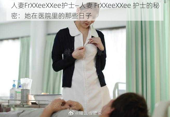 人妻FrXXeeXXee护士—人妻 FrXXeeXXee 护士的秘密：她在医院里的那些日子