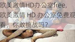 欧美激情HD办公室free,欧美激情 HD 办公室免费观看，你敢挑战吗？