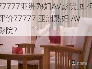 77777亚洲熟妇AV影院;如何评价77777 亚洲熟妇 AV 影院？