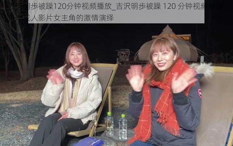 吉沢明歩被躁120分钟视频播放_吉沢明歩被躁 120 分钟视频播放：日本成人影片女主角的激情演绎