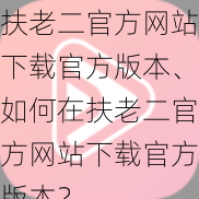 扶老二官方网站下载官方版本、如何在扶老二官方网站下载官方版本？