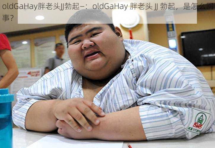 oldGaHay胖老头JJ勃起—：oldGaHay 胖老头 JJ 勃起，是怎么回事？